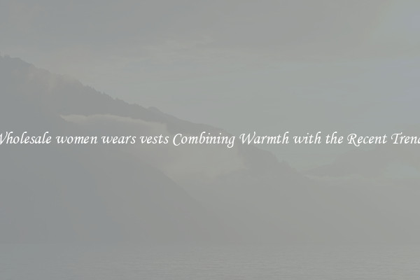 Wholesale women wears vests Combining Warmth with the Recent Trends