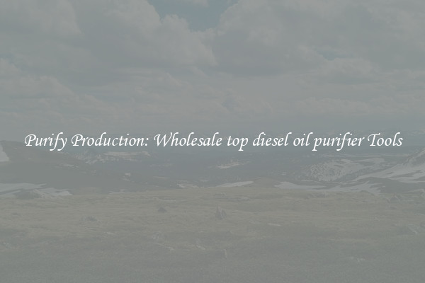 Purify Production: Wholesale top diesel oil purifier Tools